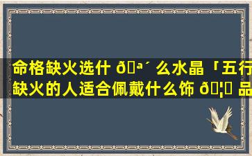 命格缺火选什 🪴 么水晶「五行缺火的人适合佩戴什么饰 🦋 品」